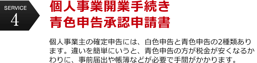 service4 個人事業開業手続き 青色申告承認申請書　個人事業主の確定申告には、白色申告と青色申告の2種類あります。違いを簡単にいうと、青色申告の方が税金が安くなるかわりに、事前届出や帳簿などが必要で手間がかかります。