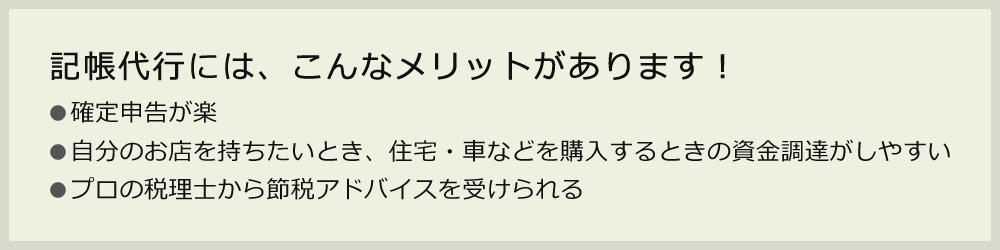 記帳代行には、こんなメリットがあります！●確定申告が楽●自分のお店を持ちたいとき、住宅・車などを購入するときの資金調達がしやすい●プロの税理士から節税アドバイスを受けられる